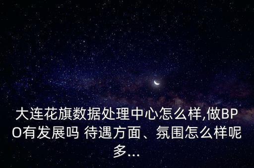 大連花旗數(shù)據(jù)處理中心怎么樣,做BPO有發(fā)展嗎 待遇方面、氛圍怎么樣呢多...