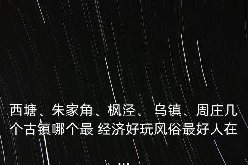 西塘、朱家角、楓涇、 烏鎮(zhèn)、周莊幾個古鎮(zhèn)哪個最 經(jīng)濟(jì)好玩風(fēng)俗最好人在...