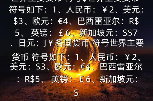 世界主要貨幣 符號(hào)$世界主要貨幣 符號(hào)如下：1、人民幣：￥2、美元：$3、歐元：€4、巴西雷亞爾：R$5、 英鎊：￡6、新加坡元：S$7、日元：J￥各國(guó)貨幣 符號(hào)世界主要貨幣 符號(hào)如下：1、人民幣：￥2、美元：$3、歐元：€4、巴西雷亞爾：R$5、 英鎊：￡6、新加坡元：S