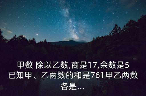 甲數(shù) 除以乙數(shù),商是17,余數(shù)是5已知甲、乙兩數(shù)的和是761甲乙兩數(shù)各是...