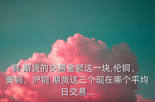 銅 期貨的交易金額這一塊,倫銅、 美銅、滬銅 期貨這三個(gè)現(xiàn)在哪個(gè)平均日交易...