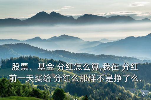 股票、基金 分紅怎么算,我在 分紅前一天買給 分紅么那樣不是掙了么...