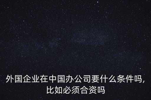外國(guó)企業(yè)在中國(guó)辦公司要什么條件嗎,比如必須合資嗎