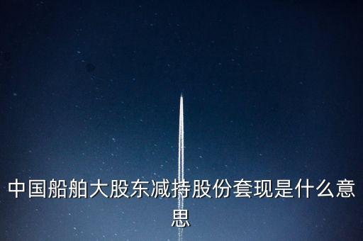 大股東套現(xiàn)什么意思，中國船舶大股東減持股份套現(xiàn)是什么意思
