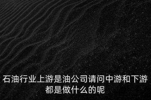 石油產(chǎn)業(yè)上中下游指什么，石油行業(yè)上游是油公司請問中游和下游都是做什么的呢