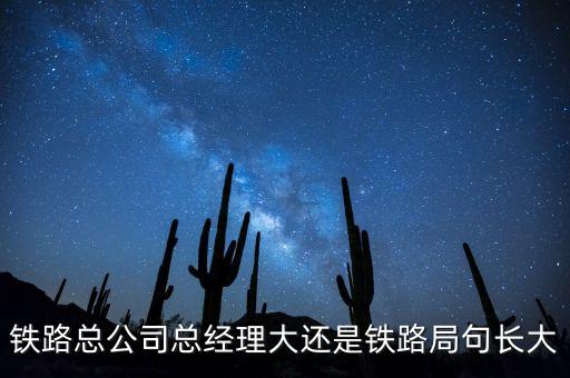 鐵路公司總經(jīng)理什么級(jí)別，鐵路總公司總經(jīng)理大還是鐵路局句長(zhǎng)大