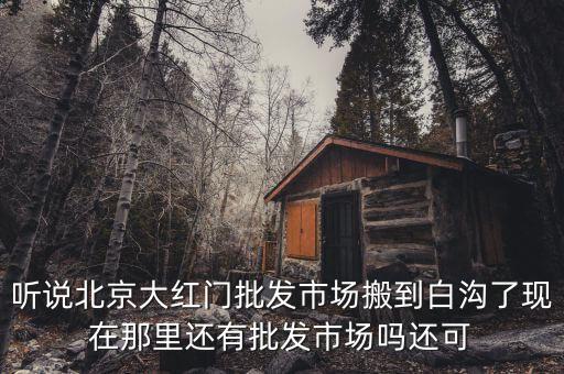 大紅門為什么沒入駐白溝，聽說北京大紅門批發(fā)市場搬到白溝了現(xiàn)在那里還有批發(fā)市場嗎還可