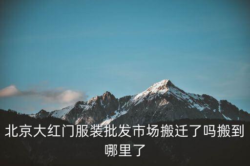 北京大紅門服裝批發(fā)市場搬遷了嗎搬到哪里了