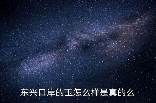 廣西東興口岸賣什么的，東興口岸的玉怎么樣是真的么