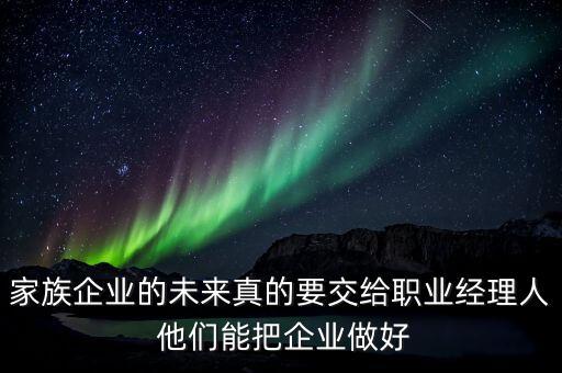 家族企業(yè)什么時候能交給后輩，家族企業(yè)的未來真的要交給職業(yè)經(jīng)理人 他們能把企業(yè)做好