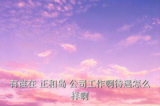 重慶正和島是什么企業(yè)，有誰在 正和島 公司工作啊待遇怎么樣啊