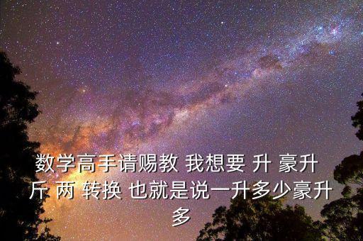 為什么叫轉(zhuǎn)換升水，數(shù)學(xué)高手請(qǐng)賜教 我想要 升 豪升 斤 兩 轉(zhuǎn)換 也就是說(shuō)一升多少豪升多