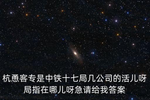 金輪工程指揮部是什么，杭恿客專是中鐵十七局幾公司的活兒呀局指在哪兒呀急請給我答案