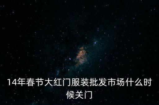 2014年大紅門批發(fā)市場(chǎng)什么時(shí)候關(guān)門，14年春節(jié)大紅門服裝批發(fā)市場(chǎng)什么時(shí)候關(guān)門