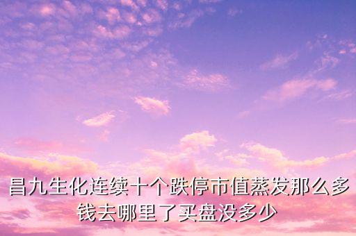 昌九生化為什么連續(xù)跌停，昌九生化連續(xù)十個跌停市值蒸發(fā)那么多錢去哪里了買盤沒多少