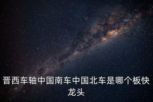 晉西車(chē)軸中國(guó)南車(chē)中國(guó)北車(chē)是哪個(gè)板快龍頭