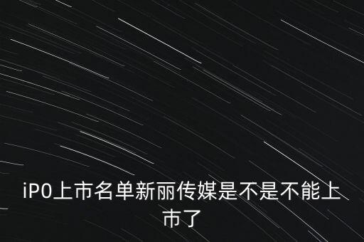 新麗傳媒股份有限公司什么時候上市，iP0上市名單新麗傳媒是不是不能上巿了
