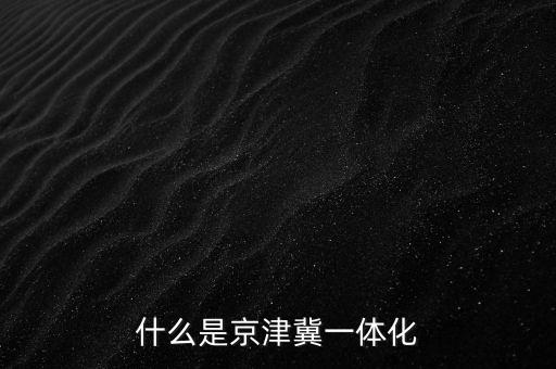 什么是京津冀一體化，京津冀1體化是甚么意思