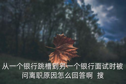 銀行跳槽面試問為什么辭職，從一個銀行跳槽到另一個銀行面試時被問離職原因怎么回答啊  搜