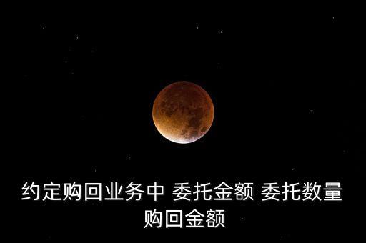 約定購(gòu)回業(yè)務(wù)中 委托金額 委托數(shù)量 購(gòu)回金額