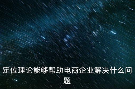 定位理論能夠幫助電商企業(yè)解決什么問題，定位理論能夠幫助電商企業(yè)解決什么問題