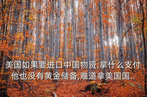 美國如果要進口中國物資,拿什么支付他也沒有黃金儲備,難道拿美國國...
