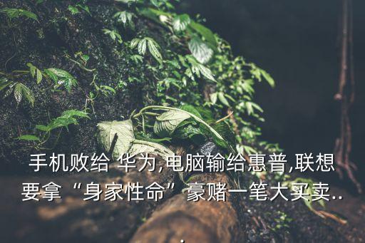 手機敗給 華為,電腦輸給惠普,聯(lián)想要拿“身家性命”豪賭一筆大買賣...