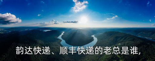  韻達快遞、順豐快遞的老總是誰,