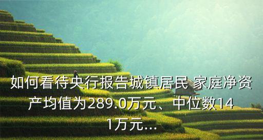 如何看待央行報(bào)告城鎮(zhèn)居民 家庭凈資產(chǎn)均值為289.0萬(wàn)元、中位數(shù)141萬(wàn)元...