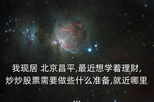 我現(xiàn)居 北京昌平,最近想學著理財,炒炒股票需要做些什么準備,就近哪里...