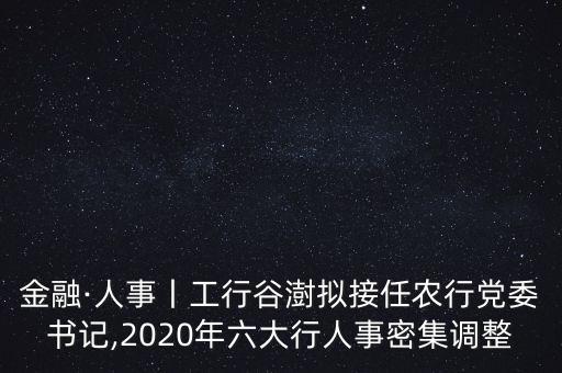 金融·人事丨工行谷澍擬接任農(nóng)行黨委書記,2020年六大行人事密集調(diào)整