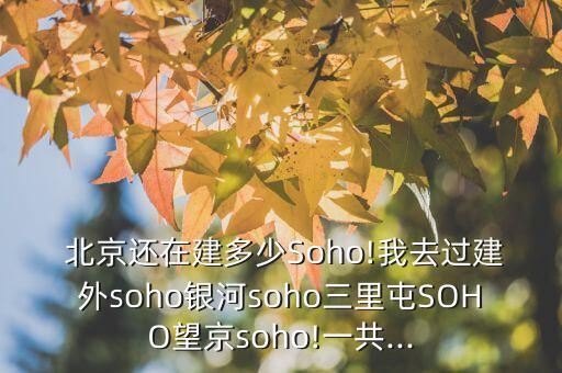  北京還在建多少Soho!我去過建外soho銀河soho三里屯SOHO望京soho!一共...