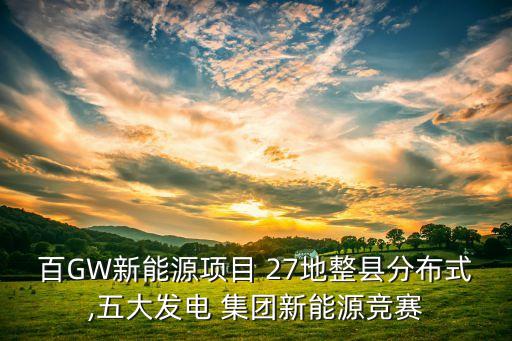百GW新能源項目 27地整縣分布式,五大發(fā)電 集團(tuán)新能源競賽
