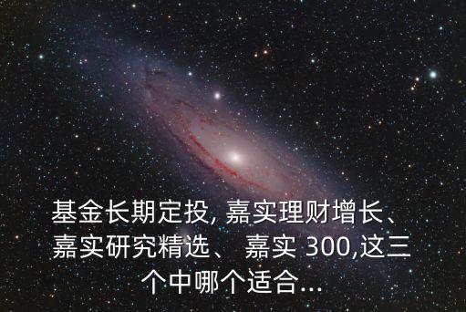  基金長期定投, 嘉實理財增長、 嘉實研究精選、 嘉實 300,這三個中哪個適合...
