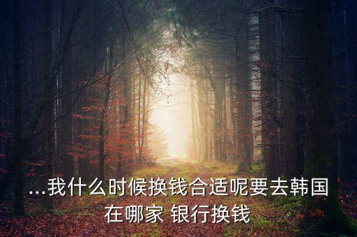 ...我什么時(shí)候換錢合適呢要去韓國在哪家 銀行換錢