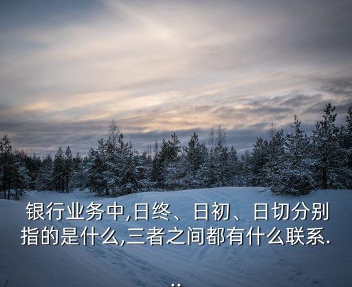  銀行業(yè)務中,日終、日初、日切分別指的是什么,三者之間都有什么聯(lián)系...