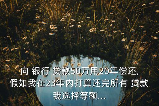 向 銀行 貸款50萬(wàn)用20年償還,假如我在23年內(nèi)打算還完所有 貸款我選擇等額...