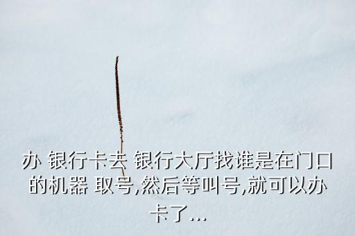 辦 銀行卡去 銀行大廳找誰(shuí)是在門(mén)口的機(jī)器 取號(hào),然后等叫號(hào),就可以辦卡了...