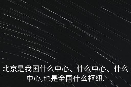 北京是我國什么中心、什么中心、什么中心,也是全國什么樞紐.
