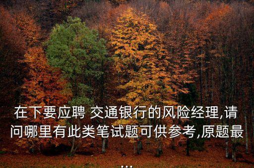 在下要應(yīng)聘 交通銀行的風(fēng)險(xiǎn)經(jīng)理,請(qǐng)問(wèn)哪里有此類筆試題可供參考,原題最...