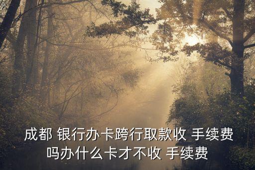  成都 銀行辦卡跨行取款收 手續(xù)費嗎辦什么卡才不收 手續(xù)費