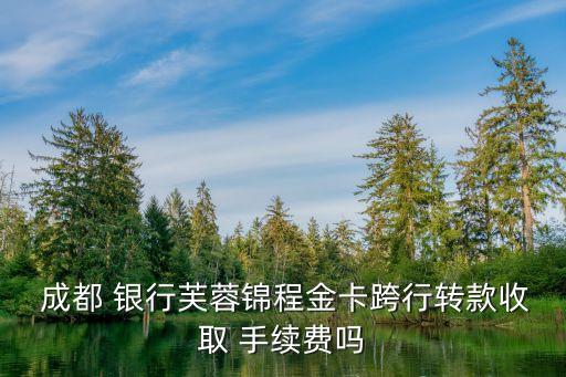  成都 銀行芙蓉錦程金卡跨行轉(zhuǎn)款收取 手續(xù)費嗎