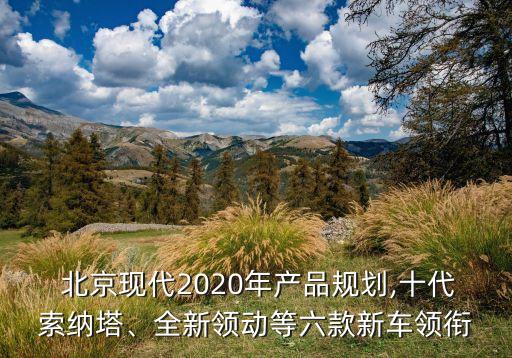 北京現(xiàn)代2020年產(chǎn)品規(guī)劃,十代索納塔、全新領動等六款新車領銜