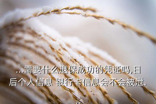 ...需要什么退保成功的憑證嗎,日后個(gè)人信息 銀行卡信息會不會被泄...