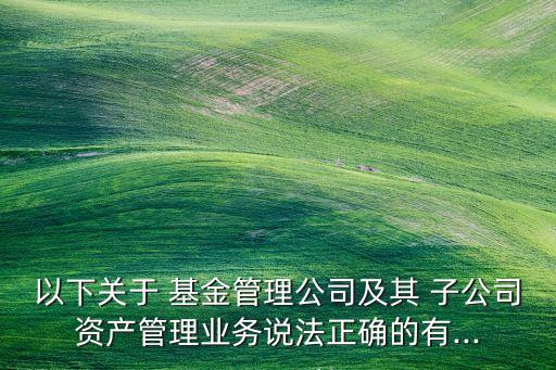 以下關于 基金管理公司及其 子公司資產管理業(yè)務說法正確的有...