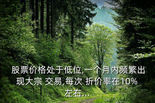  股票價(jià)格處于低位,一個(gè)月內(nèi)頻繁出現(xiàn)大宗 交易,每次 折價(jià)率在10%左右...