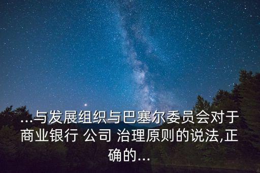 ...與發(fā)展組織與巴塞爾委員會(huì)對于商業(yè)銀行 公司 治理原則的說法,正確的...