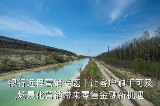  銀行遠(yuǎn)程營(yíng)銷(xiāo)專(zhuān)題丨讓客戶(hù)觸手可及,場(chǎng)景化營(yíng)銷(xiāo)帶來(lái)零售金融新機(jī)遇
