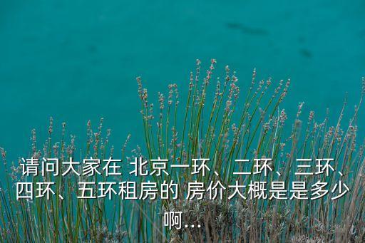 請問大家在 北京一環(huán)、二環(huán)、三環(huán)、四環(huán)、五環(huán)租房的 房價(jià)大概是是多少啊...