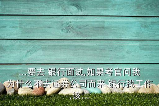 ...要去 銀行面試,如果考官問我為什么不去證券公司而來(lái) 銀行找工作,該...